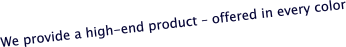 We provide a high-end product – offered in every color