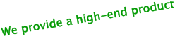 We provide a high-end product